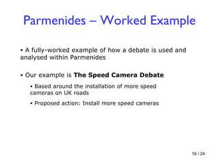 Parmenides – Worked Example A fully-worked example of how a debate is used and analysed within Parmenides Our example is  The Speed Camera Debate Based around the installation of more speed cameras on UK roads Proposed action: Install more speed cameras 