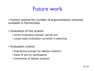 Further extend the number of argumentation schemes available in Parmenides Future work Evaluation criteria Expressive enough for debate creators? Ease of use for participants Usefulness of debate analysis Evaluation of the system Some evaluation already carried out Large-scale evaluation currently in planning 