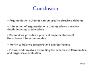 Conclusion Parmenides provides a practical implementation of the scheme interaction models Argumentation schemes can be used to structure debates Interaction of argumentation schemes allows more in-depth debating to take place  Future work involves expanding the schemes in Parmenides, and large-scale evaluation We try to balance  structure  and  expressiveness 