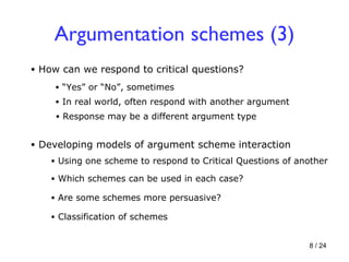 Argumentation schemes (3) How can we respond to critical questions? “ Yes” or “No”, sometimes In real world, often respond with another argument Response may be a different argument type Developing models of argument scheme interaction Using one scheme to respond to Critical Questions of another Which schemes can be used in each case? Are some schemes more persuasive? Classification of schemes 