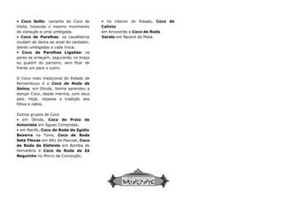 • Coco Solto: variante do Coco de
Visita, havendo o mesmo movimento
de visitação e uma umbigada.
• Coco de Parelhas: os cavalheiros
mudam de dama ao sinal do cantador,
dando umbigadas a cada troca.
• Coco de Parelhas Ligadas: os
pares se enlaçam, segurando no braço
ou quadril do parceiro, sem ficar de
frente um para o outro.
O Coco mais tradicional do Estado de
Pernambuco é o Coco de Roda de
Selma, em Olinda. Selma aprendeu a
dançar Coco, desde menina, com seus
pais. Hoje, repassa a tradição aos
filhos e netos.
Outros grupos de Coco
• em Olinda, Coco de Praia de
Antonieta em Águas Compridas;
• em Recife, Coco de Roda de Egidio
Bezerra na Torre, Coco de Roda
Sete Flexas em Alto do Pascoal, Coco
de Roda de Elefante em Bomba do
Hemetério e Coco de Roda de Zé
Neguinho no Morro da Conceição;
• no interior do Estado,
Calixto
em Arcoverde e
Varelo
• no interior do Estado, Coco de
Calixto
em Arcoverde e Coco de Roda
Varelo em Nazaré da Mata.
 