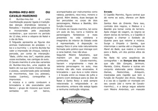 BUMBA-MEU-BOI OU
CAVALO-MARINHO
O Bumba-meu-boi é uma
manifestação popular ligada à tradição
das danças dramáticas Janeiras e
Reisados2 – trazidas pelos portugueses
e incorporadas pela população
nordestina–, que ocorrem no período
de 12 dias, entre a véspera de Natal e
o dia de Reis.
O folguedo apresenta as figuras dos
animais tradicionais do presépio – o
boi e a burrinha –; o termo Bumba faz
valer a impressão de choque, batida e
pancada, por conta da interjeição:
“Bate, chifra meu boi”, repetida pelas
vozes excitadas, nas cantigas do auto.
O Cavalo-marinho é uma das variantes
do Bumba-meu-boi, uma espécie de
teatro de rua que reúne música, dança
e poesia3, caracterizado pela variedade
de movimentos, loas (ou poesias),
toadas (cantos), coreografias e
improvisos.
A música e o canto conduzem a
brincadeira e são executados pelo
Banco – grupo de músicos que tocam
sentados em um banco,
acompanhados por
rabeca, pandeiro, r
ganzá. Além destes,
boi percutidas no corpo de dois
personagens, Mateus e
função musical.
O enredo do Cavalo
um auto do boi, narra a história de
personagens fantásticos e reais
presentes na
imaginária do
é representado. A disposição no
espaço físico é uma
formada pelo público que interage com
a cena teatral, mas
Segundo Mestre Salustiano, que
mantém um dos grupos mais
conhe
haviam
setenta personagens no
muitos não são mais encenados. A
brincadeira
–
janeiro (com destaque para os
Natal e Santo Reis
relacionada à religiosidade e ao
sincretismo,
a nenhuma instituição religiosa.
acompanhados por instrumentos como
rabeca, pandeiro, reco-reco, mineiro e
ganzá. Além destes, duas bexigas de
boi percutidas no corpo de dois
personagens, Mateus e Bastião, têm
função musical.
O enredo do Cavalo-marinho, tal como
um auto do boi, narra a história de
personagens fantásticos e reais
presentes na vida cotidiana e
imaginária do interior do Estado onde
é representado. A disposição no
espaço físico é uma roda naturalmente
formada pelo público que interage com
a cena teatral, mas não atua.
Segundo Mestre Salustiano, que
mantém um dos grupos mais
conhecidos de Cavalo-marinho,
haviam – originalmente – mais de
setenta personagens no auto, mas
muitos não são mais encenados. A
brincadeira – que dura a noite inteira
– é levada entre os meses de julho e
janeiro (com destaque para os dias de
Natal e Santo Reis) e está sempre
relacionada à religiosidade e ao
sincretismo, embora não esteja ligado
a nenhuma instituição religiosa.
Enredo
O Capitão Marinho, figura central que
dá nome ao auto, oferece um
aos
Santos Reis do Oriente
contrata dois negr
Bastião pra tomar conta do terreiro.
Após chegar de viagem, os negros se
dizem donos
obrigado a chamar o
Guarita para que retome
Surge o
interrompe o samba até a chegada
Mané do Baile
para o Baile, um dos pontos altos
noite.
No Baile há uma seqüência de
coreografias
que são
Marieta, Cobra, Roseira
conjunto elaborada
Damas,
mestradas pelo
função de
é a vez de o
seu cavalo (daí o nome de Cavalo
marinho)... e a dança segue adiante
com Mestre Ambrósio
O Capitão Marinho, figura central que
dá nome ao auto, oferece um Baile
Santos Reis do Oriente. Para isso,
contrata dois negros, o Mateus e o
pra tomar conta do terreiro.
Após chegar de viagem, os negros se
dizem donos do terreiro, e o Capitão é
obrigado a chamar o Soldado da
para que retome a música.
Surge o Empata o Samba, que
interrompe o samba até a chegada do
Mané do Baile, que reabre o terreiro
para o Baile, um dos pontos altos da
No Baile há uma seqüência de
coreografias – as Danças dos Arcos
São Gonçalo, Jerimum,
Marieta, Cobra, Roseira e outras em
conjunto elaborada pelos Galantes,
Damas, Pastorinhas, Arlequim,
mestradas pelo Capitão que tem a
função de Puxador dos Arcos. Depois,
é a vez de o Capitão vir montado em
seu cavalo (daí o nome de Cavalo-
marinho)... e a dança segue adiante
Mestre Ambrósio, um mascate
 