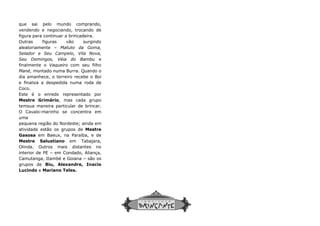 que sai pelo mundo comprando,
vendendo e negociando, trocando de
figura para continuar a brincadeira.
Outras figuras vão surgindo
aleatoriamente – Matuto da Goma,
Selador e Seu Campelo, Vila Nova,
Seu Domingos, Véia do Bambu e
finalmente o Vaqueiro com seu filho
Mané, montado numa Burra. Quando o
dia amanhece, o terreiro recebe o Boi
e finaliza a despedida numa roda de
Coco.
Este é o enredo representado por
Mestre Grimário, mas cada grupo
temsua maneira particular de brincar.
O Cavalo-marinho se concentra em
uma
pequena região do Nordeste; ainda em
atividade estão os grupos de Mestre
Gasosa em Baeux, na Paraíba, e de
Mestre Salustiano em Tabajara,
Olinda. Outros mais distantes no
interior de PE – em Condado, Aliança,
Camutanga, Itambé e Goiana – são os
grupos de Biu, Alexandre, Inacio
Lucindo e Mariano Teles.
 