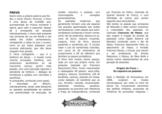 FREVO
Assim como a própria palavra que lhe
deu o nome (frever, frevura), o frevo
é uma dança da multidão que,
acompanhada de música excitante e
ligeira, gera calor e esquenta. Apesar
de a coreografia ser dançada
individualmente, o frevo está presente
nas carnavais de rua em Recife e nos
salões dos clubes carnavalescos,
contagiando a todos os que o ouvem,
como se por todos passasse uma
corrente eletrizante, que não deixa
ninguém ficar parado.
O ritmo contagiante – que é a
essência da dança – é tocado numa
marcha sincopada, frenética, com
andamento semelhante ao da
marchinha carioca, porém mais
pesado, com uma execução vigorosa e
estridente de fanfarra – diálogos de
trombones e pistões com clarinetes e
saxofones.
A coreografia, conhecida como passo,
é executada ad libitum4,
individualmente, tendo cada dançarino
ou passista possibilidade de mostrar
sua autenticidade na execução, de
caráter
improvisações
personalíssimas.
Os passistas modernos, que
geralmente
nas
carnavalescos,
verdadeiras acrobacias e levam nomes
como
coice de burro, tesoura cruzando,
canguru, trem de ferro, tesoura
passando a sombrinha etc.
notar o uso de sombrinhas coloridas,
com cerca de 50 centímetros de
comprimento
facilitam
O frevo
cada um com seu próprio nome. Em
pesquisa realizada por Francisco
Nascimento
e
canguru, tesoura, locomotiva, chã de
bundinha, careceu, pisando em brasa,
urubu baleado,
vou, ferrolho, tramela, encaracolado,
plantando mandioca, parafuso,
passeando na pracinha
a Praça da Independência, conhecida
caráter instintivo e pessoal, com
improvisações e variações
personalíssimas.
Os passistas modernos, que
geralmente formam uma ala especial
nas grandes agremiações dos clubes
carnavalescos, criam passos que soam
verdadeiras acrobacias e levam nomes
como vôo de andorinha, tesoura no ar,
coice de burro, tesoura cruzando,
canguru, trem de ferro, tesoura
passando a sombrinha etc. É curioso
notar o uso de sombrinhas coloridas,
com cerca de 50 centímetros de
comprimento e 60 de diâmetro que
facilitam os passos acrobáticos.
O frevo tem muitos outros passos,
cada um com seu próprio nome. Em
pesquisa realizada por Francisco
Nascimento Filho6, foram relacionados
e catalogados 48 passos: saca-rolha,
canguru, tesoura, locomotiva, chã de
bundinha, careceu, pisando em brasa,
urubu baleado, de bandinha que eu
vou, ferrolho, tramela, encaracolado,
plantando mandioca, parafuso,
passeando na pracinha (em referência
a Praça da Independência, conhecida
por Pracinha do Diário, chamada
Quartel General do Frevo),
infinidade de outros que var
segundo seus executantes.
São tantos os passos que emissoras
de televisão e rádio vieram incentivar
a criatividade dos passistas no
chamado
deu origem à criação de escolas de
passistas
falecido)
Passo, Francisco Nascimento Filho ou
Nascimento
Francisco
a ser
Madureira, o
tantos outros
geração de
Origem do
Do capoeira ao passista
Após a Abolição da Escravatura em
1888, surgiram os Clubes
Carnavalescos,
século XX, incorporando elementos
dos desfiles
influência
por Pracinha do Diário, chamada de
Quartel General do Frevo), e uma
infinidade de outros que variam
seus executantes.
São tantos os passos que emissoras
de televisão e rádio vieram incentivar
a criatividade dos passistas no
Concurso de Passo, que
origem à criação de escolas de
como Egidio Bezerra (já
conhecido como o Rei do
Francisco Nascimento Filho ou
Nascimento do Passo, e Arnaldo
Neves, o Coruja, que vieram
professores de Antulio
Madureira, o Pipoca, de Meia Noite e
tantos outros representantes de uma
geração de passistas.
Origem do Frevo –
Do capoeira ao passista
Após a Abolição da Escravatura em
1888, surgiram os Clubes
Carnavalescos, por volta no início do
XX, incorporando elementos
dos desfiles militares, acrescidos da
de procissões religiosas –
 