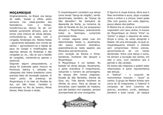 MOÇAMBIQUE
Originariamente, no Brasil, era dança
de salão, levada a efeito pelos
escravos nas casas-grandes dos
fazendeiros. Com o tempo,
transformou-se, deixou de ser um
bailado puramente africano, para se
tornar uma mistura de várias danças,
confundindo-se, às vezes, com a
congada, fandangos etc. Nestas festas
– geralmente batizadas com nomes de
santos – aproveitaram-se a batida de
paus do Caiapó e modificações de
algumas danças do fandango e das
congadas (p. ex., não se usa o bastão
da congada), mantendo-se apenas o
essencial.
Segundo alguns pesquisadores, a
dança foi praticada pelos mouros na
Península Ibérica e utilizada na
catequese dos índios brasileiros como
precioso fator de recreação popular. O
maior ponto da presença do
Moçambique é no Vale do Paraíba do
Sul, em São Paulo. Também é
encontrado no Rio de Janeiro, Minas
Gerais, Mato Grosso e Goiás.
O moçambiqueiro considera sua
como sendo “dança de religião”, sendo
denominada, também, de “Dança de
São Benedito”. No Santuário de
Aparecida
Vale do Paraíba do Sul (os piraquaras)
dançam o
todos os domingos, cumprindo
promessas f
O cortejo vagueia pelas ruas em
determinadas festas e, atualmente,
não possui
assemelhando
Maracatus pernambucanos.
Com exceção da Rainha e Porta
bandeiras, mulheres não dançam
Moçambique.
O Moçambique é um
bailado há várias danças. Atualmente,
a parte
reduzindo o número de personagens.
As danças
Escada de São Benedito, Estrela da
Guia, etc. Três damas
ofertas do povo. Para se dançar o
brincantes usam bastões
que são batidos com espadas, sempre
acompanhada de uma coreografia.
O moçambiqueiro considera sua dança
como sendo “dança de religião”, sendo
denominada, também, de “Dança de
São Benedito”. No Santuário de
Aparecida do Norte, os romeiros do
Vale do Paraíba do Sul (os piraquaras)
dançam o Moçambique, praticamente
todos os domingos, cumprindo
promessas feitas.
O cortejo vagueia pelas ruas em
determinadas festas e, atualmente,
não possui entrecho dramático,
assemelhando-se neste aspecto aos
Maracatus pernambucanos.
Com exceção da Rainha e Porta-
bandeiras, mulheres não dançam o
Moçambique.
O Moçambique é um bailado. No
bailado há várias danças. Atualmente,
a parte dramática é insignificante,
reduzindo o número de personagens.
As danças têm nomes religiosos:
Escada de São Benedito, Estrela da
Guia, etc. Três damas recolhem as
ofertas do povo. Para se dançar os
brincantes usam bastões de madeira,
que são batidos com espadas, sempre
acompanhada de uma coreografia.
O figurino é roupa branca, tênis azul e
fitas vermelhas e azuis, alças
entre o ombro e a cintura. Usam paiás
(fita com guizos) em volta daper
pouco abaixo dos joelhos.
O Mestre tira os versos e os brincantes
respondem com seus cantos. A música
do Moçambique se chama “linha” ou
“ponto” e segue o esquema de solos,
terças e coros, às vezes atingindo o
falsete. Há uma introdução, na qual os
moçambiqueiros entoam a melodia
sem compromisso rítmico preciso,
aproximando
declamado. Entre uma dança e outra,
há sempre a
solo e coro, num recitativo que é
gemido e não cantado.
Os textos são religiosos e podem es
relacionados à parte representativa
das danças.
A “bateria”
instrumentos musicais
cantos. O grupo
cerca de 35 integrantes; a “bateria” é
composta de
guerra), acordeon, surdo, atabaque
pandeiro e duas caixas
O figurino é roupa branca, tênis azul e
fitas vermelhas e azuis, alças cruzadas
entre o ombro e a cintura. Usam paiás
(fita com guizos) em volta daperna,
pouco abaixo dos joelhos.
O Mestre tira os versos e os brincantes
respondem com seus cantos. A música
do Moçambique se chama “linha” ou
“ponto” e segue o esquema de solos,
terças e coros, às vezes atingindo o
falsete. Há uma introdução, na qual os
moçambiqueiros entoam a melodia
sem compromisso rítmico preciso,
aproximando-se de um cantar
declamado. Entre uma dança e outra,
há sempre a louvação aos santos, em
solo e coro, num recitativo que é
gemido e não cantado.
Os textos são religiosos e podem estar
relacionados à parte representativa
das danças.
A “bateria” – o conjunto de
instrumentos musicais – “puxa” os
cantos. O grupo de Mestre Aristeu tem
cerca de 35 integrantes; a “bateria” é
composta de tarol (caixinha de
guerra), acordeon, surdo, atabaque,
pandeiro e duas caixas de repique
 