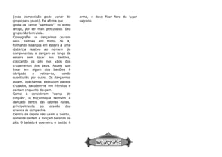 (essa composição pode variar de
grupo para grupo). Ele afirma que
gosta de cantar “sambado”, no estilo
antigo, por ser mais percussivo. Seu
grupo não tem viola.
Coreografia: os dançarinos cruzam
seus bastões em forma de X,
formando losangos em esteira a uma
distância relativa ao número de
componentes, e dançam ao longo da
esteira sem tocar nos bastões,
colocando os pés nos vãos dos
cruzamentos dos paus. Aquele que
tocar em algum dos bastões é
obrigado a retirar-se, sendo
substituído por outro. Os dançarinos
pulam, agachamse, executam passos
cruzados, sacodem-se em frêmitos e
cantam enquanto dançam.
Como a consideram “dança de
religião”, o Moçambique também é
dançado dentro das capelas rurais,
principalmente por ocasião dos
ensaios da companhia.
Dentro da capela não usam o bastão,
somente cantam e dançam batendo os
pés. O bailado é guerreiro, o bastão é
arma, e deve ficar fora do lugar
sagrado.
arma, e deve ficar fora do lugar
sagrado.
 