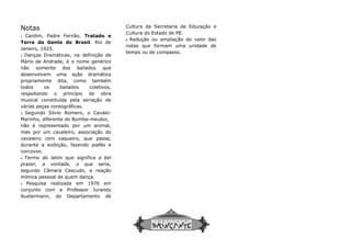 Notas
1 Cardim, Padre Fernão. Tratado e
Terra da Gente do Brasil. Rio de
Janeiro, 1925.
2 Danças Dramáticas, na definição de
Mário de Andrade, é o nome genérico
não somente dos bailados que
desenvolvem uma ação dramática
propriamente dita, como também
todos os bailados coletivos,
respeitando o princípio de obra
musical constituída pela seriação de
várias peças coreográficas.
3 Segundo Silvio Romero, o Cavalo-
Marinho, diferente do Bumba-meuboi,
não é representado por um animal,
mas por um cavaleiro, associação do
cavaleiro com vaqueiro, que passa,
durante a exibição, fazendo piafés e
corcovos.
4 Termo do latim que significa a bel
prazer, a vontade, o que seria,
segundo Câmara Cascudo, a reação
mímica pessoal de quem dança.
5 Pesquisa realizada em 1976 em
conjunto com a Professor Jurandy
Austermann, do Departamento de
Cultura da Secretaria de Educação e
Cultura do Estado de PE.
6
notas que formam uma unidade de
tempo ou de compasso.
Cultura da Secretaria de Educação e
Cultura do Estado de PE.
6 Redução ou ampliação do valor das
notas que formam uma unidade de
tempo ou de compasso.
 