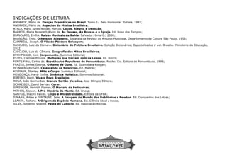 INDICAÇÕES DE LEITURA
ANDRADE, Mário de. Danças Dramáticas no Brasil
ANDRADE, Mário de. Aspectos da Música Brasileira
AYALA, Maria Ignes Novaes Marcos. Cocos, Alegria e Devoç
BARROS, Maria Nazareth Alvim de. As Deusas, As Bruxas e a Igreja.
BIANCARDI, Emília. Raízes Musicais da Bahia. Salvador: OmarG., 2000;
BRANDÃO, Théo. O Reisado Alagoano. Separata da Revista do Arquivo Municipal,
CAMPBELL, Joseph. O Vôo do Pássaro Selvagem
CASCUDO, Luiz da Câmara. Dicionário do Folclore Brasileiro.
1972;
CASCUDO, Luiz da Câmara. Geografia dos Mitos Brasileiros
DYCHTWALD, Ken. Corpomente. Summus Editorial;
ESTES, Clarissa Pinkola. Mulheres que Correm com os Lobos.
FONTE Filho, Carlos da. Espetáculos Populares de Pernambuco.
FRAZER, James George. O Ramo de Ouro. Ed. Guanabara Koogan;
HEINBERG,Richard. Celebrando os Solstícios. Ed. Madras;
KELEMAN, Stanley. Mito e Corpo. Summus Editorial;
MENDONÇA, Maria Emília. Ginástica Holística. Summus Editorial;
RIBEIRO, Darci. Viva o Povo Brasileiro;
ROSA, João Guimarães. Grande Sertão-Veredas.
SCHREIBER, David Servan. Curar;
SPRENGER, Henrich Flames. O Martelo da Feiticeiras
MITHEN, Steven. A Pré-História da Mente. Ed. Unesp;
SANTOS, Inacira Falcão. Corpo e Ancestralidade.
SIMAAN, Arkan e FONTAINE, Jelle. A Imagem do Mundo dos Babilônios a Newton
LEAKEY, Richard. A Origem da Espécie Humana.
SILVA, Severino Vicente. Festa de Caboclo. Ed. Associação Reviva.
Danças Dramáticas no Brasil. Tomo 1o. Belo Horizonte: Itatiaia, 1982;
Aspectos da Música Brasileira;
Cocos, Alegria e Devoção;
As Deusas, As Bruxas e a Igreja. Ed. Rosa dos Tempos;
Salvador: OmarG., 2000;
Separata da Revista do Arquivo Municipal, Departamento de Cultura São Paulo, 1953;
O Vôo do Pássaro Selvagem;
Dicionário do Folclore Brasileiro. Coleção Dicionários; Especializados 2 vol. Brasília: Ministério da Educação,
s Brasileiros;
Summus Editorial;
Mulheres que Correm com os Lobos. Ed. Rocco;
Espetáculos Populares de Pernambuco. Recife: Cia. Editora de Pernambuco, 1998;
Ed. Guanabara Koogan;
Ed. Madras;
Summus Editorial;
Summus Editorial;
Veredas. José Olímpio Editora;
O Martelo da Feiticeiras;
Ed. Unesp;
Corpo e Ancestralidade. Editora da UFBA;
A Imagem do Mundo dos Babilônios a Newton. Ed. Companhia das Letras;
A Origem da Espécie Humana. Ed. Ciência Atual / Rocco;
Ed. Associação Reviva.
Cultura São Paulo, 1953;
Especializados 2 vol. Brasília: Ministério da Educação,
Editora de Pernambuco, 1998;
Ed. Companhia das Letras;
 