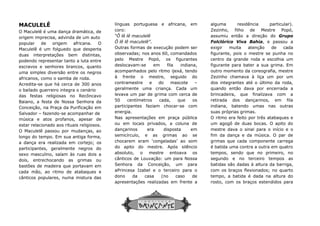 MACULELÊ
O Maculelê é uma dança dramática, de
origem imprecisa, advinda de um auto
popular de origem africana. O
Maculelê é um folguedo que desperta
duas interpretações bem distintas,
podendo representar tanto a luta entre
escravos e senhores brancos, quanto
uma simples diversão entre os negros
africanos, como o samba de roda.
Acredita-se que há cerca de 300 anos
o bailado guerreiro integra o cenário
das festas religiosas no Recôncavo
Baiano, a festa de Nossa Senhora da
Conceição, na Praça da Purificação em
Salvador – fazendo-se acompanhar de
música e atos profanos, apesar de
estar relacionado aos rituais religiosos.
O Maculelê passou por mudanças, ao
longo do tempo. Em sua antiga forma,
a dança era realizada em cortejo; os
participantes, geralmente negros do
sexo masculino, saíam às ruas dois a
dois, entrechocando as grimas ou
bastões de madeira que portavam em
cada mão, ao ritmo de atabaques e
cânticos populares, numa mistura das
línguas portuguesa e africana, em
coro:
“Ô lê lê maculelê
Ô lê lê maculelê”
Outras formas de execução podem ser
observadas; nos anos 60, comandados
pelo Mestre Popó, os figurantes
deslocava
acompanhados
à frente o mestre, seguido do
contramestre e do mascote
geralmente uma criança. Cada um
levava um par de grima com cerca
50 centímetros cada, que os
participantes faziam chocar
energia.
Nas apresentações em praça pública
ou em locais privados, a coluna de
dançarinos
semicírculo, e as grimas ao se
chocarem eram ‘congeladas’
do apito do mestre. Após silêncio
absoluto, o mestre entoava
cânticos de Louvação: um para
Senhora da Conceição, um para
aPrincesa Izabel e o terceiro para o
dono da casa (no caso de
apresentações
línguas portuguesa e africana, em
coro:
“Ô lê lê maculelê
Ô lê lê maculelê”.
Outras formas de execução podem ser
observadas; nos anos 60, comandados
pelo Mestre Popó, os figurantes
deslocavam-se em fila indiana,
acompanhados pelo ritmo ijexá, tendo
à frente o mestre, seguido do
contramestre e do mascote –
geralmente uma criança. Cada um
levava um par de grima com cerca de
50 centímetros cada, que os
participantes faziam chocar-se com
energia.
Nas apresentações em praça pública
ou em locais privados, a coluna de
dançarinos era disposta em
semicírculo, e as grimas ao se
chocarem eram ‘congeladas’ ao som
do apito do mestre. Após silêncio
absoluto, o mestre entoava os
cânticos de Louvação: um para Nossa
Senhora da Conceição, um para
aPrincesa Izabel e o terceiro para o
dono da casa (no caso de
apresentações realizadas em frente a
alguma residência particular).
Zezinho, filho de Mestre Popó,
assumiu então a direção do
Folclórico
exigir muita atenção de cada
figurante, pois o mestre
centro da grande roda e escolhia um
figurante para bater a sua
outro momento da coreografia, mestre
Zezinho chamava à liça um
dos integrantes até o último da roda,
quando então dava por encerrada
brincadeira, que finalizava com a
retirada dos dançarinos, em fila
indiana,
suas próprias grimas.
O ritmo era feito por três atabaques e
um agogô de duas bocas. O apito do
mestre dava o sinal para o
fim da dança e da música. O par de
grimas que cada componente carrega
é batida uma contra a outra em quatro
tempos, sendo que no primeiro, no
segundo e no terceiro tempos as
batidas são dadas à altura da barriga,
com os braços flexionados; no q
tempo, a
rosto, com os braços estendidos para
alguma residência particular).
Zezinho, filho de Mestre Popó,
assumiu então a direção do Grupo
Folclórico Viva Bahia, e passou a
exigir muita atenção de cada
figurante, pois o mestre se punha no
centro da grande roda e escolhia um
figurante para bater a sua grima. Em
outro momento da coreografia, mestre
Zezinho chamava à liça um por um
dos integrantes até o último da roda,
quando então dava por encerrada a
brincadeira, que finalizava com a
retirada dos dançarinos, em fila
batendo umas nas outras
suas próprias grimas.
O ritmo era feito por três atabaques e
um agogô de duas bocas. O apito do
mestre dava o sinal para o início e o
fim da dança e da música. O par de
que cada componente carrega
é batida uma contra a outra em quatro
tempos, sendo que no primeiro, no
segundo e no terceiro tempos as
são dadas à altura da barriga,
com os braços flexionados; no quarto
batida é dada na altura do
rosto, com os braços estendidos para
 