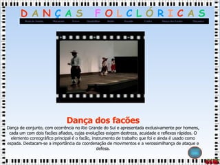 Dança dos facões Dança de conjunto, com ocorrência no Rio Grande do Sul e apresentada exclusivamente por homens, cada um com dois facões afiados, cujas evoluções exigem destreza, acuidade e reflexos rápidos. O elemento coreográfico principal é o facão, instrumento de trabalho que foi e ainda é usado como espada. Destacam-se a importância da coordenação de movimentos e a verossimilhança de ataque e defesa. 