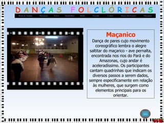 Maçanico Dança de pares cujo movimento coreográfico lembra o alegre saltitar do maçarico - ave pernalta, encontrada nos rios do Pará e do Amazonas, cujo andar é aceleradíssimo. Os participantes cantam quadrinhas que indicam os diversos passos a serem dados, sempre especificamente em relação às mulheres, que surgem como elementos principais para os orientar. 