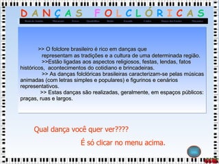   >> O folclore brasileiro é rico em danças que   representam as tradições e a cultura de uma determinada região.    >>Estão ligadas aos aspectos religiosos, festas, lendas, fatos históricos,  acontecimentos do cotidiano e brincadeiras.   >> As danças folclóricas brasileiras caracterizam-se pelas músicas animadas (com letras simples e populares) e figurinos e cenários representativos.    >> Estas danças são realizadas, geralmente, em espaços públicos: praças, ruas e largos.   Qual dança você quer ver????  É só clicar no menu acima. 