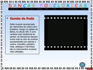 Samba de Roda Estilo musical caracterizado por elementos da cultura afro-brasileira. Surgiu no estado da Bahia, no século XIX. É uma variante mais tradicional do samba. Os dançarinos dançam numa roda ao som de músicas acompanhadas por palmas e cantos. Chocalho, pandeiro, viola, atabaque e berimbau são os instrumentos musicais mais utilizados.  