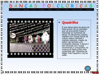 Quadrilha É uma dança típica da época de festa junina. Há um animador que vai anunciando frases e marcando os momentos da dança. Os dançarinos (casais), vestidos com roupas típicas da cultura caipira (camisas e vestidos xadrezes, chapéu de palha) vão fazendo uma coreografia especial. A dança é bem animada com muitos movimentos e coreografias. As músicas de festa junina mais conhecidas são: Capelinha de Melão, Pula Fogueira e Cai,Cai balão.  