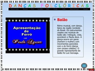 Baião Ritmo musical, com dança, típico da região nordeste do Brasil. Os instrumentos usados nas músicas de baião são: triângulo, viola, acordeom e flauta doce. A dança ocorre em pares (homem e mulher) com movimentos parecidos com o do forró (dança com corpos colados). O grande representante do baião foi Luiz Gonzaga.  