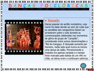 Xaxado Dança popular do sertão nordestino, cujo nome foi dado devido ao som do ruído que as sandálias dos cangaceiros faziam ao arrastarem sobre o solo durante as comemorações celebradas nos momentos de glória do grupo de "Lampião", considerado entre outras denominações o "Rei do Cangaço. É dançada somente por homens, razão pela qual nunca se tornou uma dança de salão. Primeiramente a melodia era apenas cantada e o tempo forte marcado pela batida de um rifle no chão, as letras eram e continuam satíricas.  
