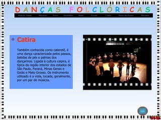 Catira Também conhecida como cateretê, é uma dança caracterizada pelos passos, batidas de pés e palmas dos dançarinos. Ligada à cultura caipira, é típica da região interior dos estados de São Paulo, Paraná, Minas Gerais e Goiás e Mato Grosso. Os instrumento utilizado é a viola, tocada, geralmente, por um par de músicos.  