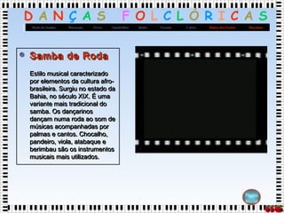 D A N Ç A S F O L C L Ó R I C A S
MaçanicoDança dos FacõesCatiraXaxadoBaiãoQuadrilhasFrevoMaracatuRoda de Samba
Página
Inicial
 Samba de RodaSamba de Roda
Estilo musical caracterizadoEstilo musical caracterizado
por elementos da cultura afro-por elementos da cultura afro-
brasileira. Surgiu no estado dabrasileira. Surgiu no estado da
Bahia, no século XIX. É umaBahia, no século XIX. É uma
variante mais tradicional dovariante mais tradicional do
samba. Os dançarinossamba. Os dançarinos
dançam numa roda ao som dedançam numa roda ao som de
músicas acompanhadas pormúsicas acompanhadas por
palmas e cantos. Chocalho,palmas e cantos. Chocalho,
pandeiro, viola, atabaque epandeiro, viola, atabaque e
berimbau são os instrumentosberimbau são os instrumentos
musicais mais utilizados.musicais mais utilizados.
 Samba de RodaSamba de Roda
Estilo musical caracterizadoEstilo musical caracterizado
por elementos da cultura afro-por elementos da cultura afro-
brasileira. Surgiu no estado dabrasileira. Surgiu no estado da
Bahia, no século XIX. É umaBahia, no século XIX. É uma
variante mais tradicional dovariante mais tradicional do
samba. Os dançarinossamba. Os dançarinos
dançam numa roda ao som dedançam numa roda ao som de
músicas acompanhadas pormúsicas acompanhadas por
palmas e cantos. Chocalho,palmas e cantos. Chocalho,
pandeiro, viola, atabaque epandeiro, viola, atabaque e
berimbau são os instrumentosberimbau são os instrumentos
musicais mais utilizados.musicais mais utilizados.
 
