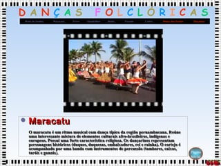 D A N Ç A S F O L C L Ó R I C A S
MaçanicoDança dos FacõesCatiraXaxadoBaiãoQuadrilhasFrevoMaracatuRoda de Samba
Página
Inicial
 MaracatuMaracatu
O maracatu é um ritmo musical com dança típico da região pernambucana. ReúneO maracatu é um ritmo musical com dança típico da região pernambucana. Reúne
uma interessante mistura de elementos culturais afro-brasileiros, indígenas euma interessante mistura de elementos culturais afro-brasileiros, indígenas e
europeus. Possui uma forte característica religiosa. Os dançarinos representameuropeus. Possui uma forte característica religiosa. Os dançarinos representam
personagens históricos (duques, duquesas, embaixadores, rei e rainha). O cortejo épersonagens históricos (duques, duquesas, embaixadores, rei e rainha). O cortejo é
acompanhado por uma banda com instrumentos de percussão (tambores, caixas,acompanhado por uma banda com instrumentos de percussão (tambores, caixas,
taróis e ganzástaróis e ganzás).).
 MaracatuMaracatu
O maracatu é um ritmo musical com dança típico da região pernambucana. ReúneO maracatu é um ritmo musical com dança típico da região pernambucana. Reúne
uma interessante mistura de elementos culturais afro-brasileiros, indígenas euma interessante mistura de elementos culturais afro-brasileiros, indígenas e
europeus. Possui uma forte característica religiosa. Os dançarinos representameuropeus. Possui uma forte característica religiosa. Os dançarinos representam
personagens históricos (duques, duquesas, embaixadores, rei e rainha). O cortejo épersonagens históricos (duques, duquesas, embaixadores, rei e rainha). O cortejo é
acompanhado por uma banda com instrumentos de percussão (tambores, caixas,acompanhado por uma banda com instrumentos de percussão (tambores, caixas,
taróis e ganzástaróis e ganzás).).
 