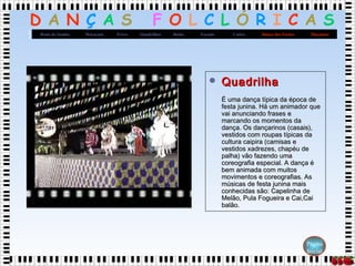 D A N Ç A S F O L C L Ó R I C A S
MaçanicoDança dos FacõesCatiraXaxadoBaiãoQuadrilhasFrevoMaracatuRoda de Samba
Página
Inicial
 QuadrilhaQuadrilha
É uma dança típica da época deÉ uma dança típica da época de
festa junina. Há um animador quefesta junina. Há um animador que
vai anunciando frases evai anunciando frases e
marcando os momentos damarcando os momentos da
dança. Os dançarinos (casais),dança. Os dançarinos (casais),
vestidos com roupas típicas davestidos com roupas típicas da
cultura caipira (camisas ecultura caipira (camisas e
vestidos xadrezes, chapéu devestidos xadrezes, chapéu de
palha) vão fazendo umapalha) vão fazendo uma
coreografia especial. A dança écoreografia especial. A dança é
bem animada com muitosbem animada com muitos
movimentos e coreografias. Asmovimentos e coreografias. As
músicas de festa junina maismúsicas de festa junina mais
conhecidas são: Capelinha deconhecidas são: Capelinha de
Melão, Pula Fogueira e Cai,CaiMelão, Pula Fogueira e Cai,Cai
balão.balão.
 