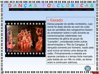 D A N Ç A S F O L C L Ó R I C A S
MaçanicoDança dos FacõesCatiraXaxadoBaiãoQuadrilhasFrevoMaracatuRoda de Samba
Página
Inicial
• Xaxado
Dança popular do sertão nordestino, cujo
nome foi dado devido ao som do ruído
que as sandálias dos cangaceiros faziam
ao arrastarem sobre o solo durante as
comemorações celebradas nos
momentos de glória do grupo de
"Lampião", considerado entre outras
denominações o "Rei do Cangaço. É
dançada somente por homens, razão pela
qual nunca se tornou uma dança de
salão. Primeiramente a melodia era
apenas cantada e o tempo forte marcado
pela batida de um rifle no chão, as letras
eram e continuam satíricas.
 