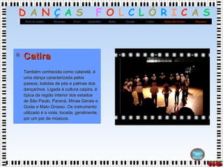 D A N Ç A S F O L C L Ó R I C A S
MaçanicoDança dos FacõesCatiraXaxadoBaiãoQuadrilhasFrevoMaracatuRoda de Samba
Página
Inicial
 CatiraCatira
Também conhecida como cateretê, éTambém conhecida como cateretê, é
uma dança caracterizada pelosuma dança caracterizada pelos
passos, batidas de pés e palmas dospassos, batidas de pés e palmas dos
dançarinos. Ligada à cultura caipira, édançarinos. Ligada à cultura caipira, é
típica da região interior dos estadostípica da região interior dos estados
de São Paulo, Paraná, Minas Gerais ede São Paulo, Paraná, Minas Gerais e
Goiás e Mato Grosso. Os instrumentoGoiás e Mato Grosso. Os instrumento
utilizado é a viola, tocada, geralmente,utilizado é a viola, tocada, geralmente,
por um par de músicos.por um par de músicos.
 