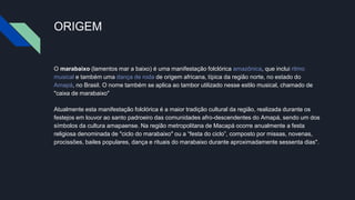 ORIGEM
O marabaixo (lamentos mar a baixo) é uma manifestação folclórica amazônica, que inclui ritmo
musical e também uma dança de roda de origem africana, típica da região norte, no estado do
Amapá, no Brasil. O nome também se aplica ao tambor utilizado nesse estilo musical, chamado de
"caixa de marabaixo"
Atualmente esta manifestação folclórica é a maior tradição cultural da região, realizada durante os
festejos em louvor ao santo padroeiro das comunidades afro-descendentes do Amapá, sendo um dos
símbolos da cultura amapaense. Na região metropolitana de Macapá ocorre anualmente a festa
religiosa denominada de "ciclo do marabaixo" ou a “festa do ciclo”, composto por missas, novenas,
procissões, bailes populares, dança e rituais do marabaixo durante aproximadamente sessenta dias".
 