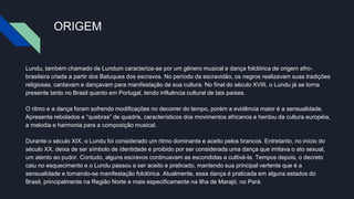 ORIGEM
Lundu, também chamado de Lundum caracteriza-se por um gênero musical e dança folclórica de origem afro-
brasileira criada a partir dos Batuques dos escravos. No período da escravidão, os negros realizavam suas tradições
religiosas, cantavam e dançavam para manifestação de sua cultura. No final do século XVIII, o Lundu já se torna
presente tanto no Brasil quanto em Portugal, tendo influência cultural de tais países.
O ritmo e a dança foram sofrendo modificações no decorrer do tempo, porém a evidência maior é a sensualidade.
Apresenta rebolados e “quebras” de quadris, característicos dos movimentos africanos e herdou da cultura européia,
a melodia e harmonia para a composição musical.
Durante o século XIX, o Lundu foi considerado um ritmo dominante e aceito pelos brancos. Entretanto, no início do
século XX, deixa de ser símbolo de identidade e proibido por ser considerada uma dança que imitava o ato sexual,
um atento ao pudor. Contudo, alguns escravos continuavam as escondidas a cultivá-la. Tempos depois, o decreto
caiu no esquecimento e o Lundu passou a ser aceito e praticado, mantendo sua principal vertente que é a
sensualidade e tornando-se manifestação folclórica. Atualmente, essa dança é praticada em alguns estados do
Brasil, principalmente na Região Norte e mais especificamente na Ilha de Marajó, no Pará.
 