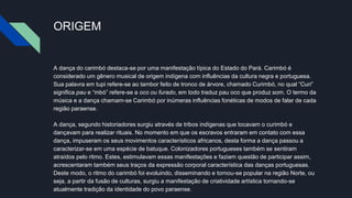 ORIGEM
A dança do carimbó destaca-se por uma manifestação típica do Estado do Pará. Carimbó é
considerado um gênero musical de origem indígena com influências da cultura negra e portuguesa.
Sua palavra em tupi refere-se ao tambor feito de tronco de árvore, chamado Curimbó, no qual “Curi”
significa pau e “mbó” refere-se a oco ou furado, em todo traduz pau oco que produz som. O termo da
música e a dança chamam-se Carimbó por inúmeras influências fonéticas de modos de falar de cada
região paraense.
A dança, segundo historiadores surgiu através de tribos indígenas que tocavam o curimbó e
dançavam para realizar rituais. No momento em que os escravos entraram em contato com essa
dança, impuseram os seus movimentos característicos africanos, desta forma a dança passou a
caracterizar-se em uma espécie de batuque. Colonizadores portugueses também se sentiram
atraídos pelo ritmo. Estes, estimulavam essas manifestações e faziam questão de participar assim,
acrescentaram também seus traços da expressão corporal característica das danças portuguesas.
Deste modo, o ritmo do carimbó foi evoluindo, disseminando e tornou-se popular na região Norte, ou
seja, a partir da fusão de culturas, surgiu a manifestação de criatividade artística tornando-se
atualmente tradição da identidade do povo paraense.
 