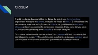 ORIGEM
O siriá, ou dança do amor idílico, ou dança do siriá é uma dança brasileira
originária do município de Cametá, localizado no estado do Pará.[1] É considerada uma
expressão de amor e de sedução para os índios e, de gratidão para os escravos
africanos ante um acontecimento, considerado milagroso. O seu nome derivou-se de
siri, influenciado pelo sotaque dos caboclos e escravos da região.
Do ponto de vista musical é uma variante do ritmo batuque africano, com alterações
ocorridas com o tempo.[2][3] Possui elementos semelhantes a dança do carimbó, porém
com maiores e mais variadas evoluções, que obedecem os versos cantados
 