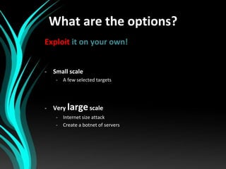 What are the options?
Exploit it on your own!
- Small scale
-

A few selected targets

- Very large scale
-

Internet size...