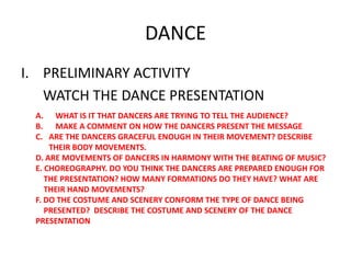 DANCE PRELIMINARY ACTIVITY 	WATCH THE DANCE PRESENTATION WHAT IS IT THAT DANCERS ARE TRYING TO TELL THE AUDIENCE? MAKE A COMMENT ON HOW THE DANCERS PRESENT THE MESSAGE.. ARE THE DANCERS GRACEFUL ENOUGH IN THEIR MOVEMENT? DESCRIBE  	THEIR BODY MOVEMENTS. D. ARE MOVEMENTS OF DANCERS IN HARMONY WITH THE BEATING OF MUSIC? E. CHOREOGRAPHY. DO YOU THINK THE DANCERS ARE PREPARED ENOUGH FOR       THE PRESENTATION? HOW MANY FORMATIONS DO THEY HAVE? WHAT ARE      THEIR HAND MOVEMENTS? F. DO THE COSTUME AND SCENERY CONFORM THE TYPE OF DANCE BEING      PRESENTED?  DESCRIBE THE COSTUME AND SCENERY OF THE DANCE PRESENTATION 