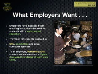 What Employers Want . . .
Employers have discussed with
teaching institutions the need for
students with a well-rounded
education.

They look for students involved in

SRC, Committees and extra
curricular activities.

To an employer, Performing Arts
shows a commitment and a higher
developed knowledge of team work
skills.
 