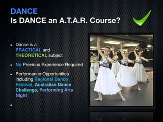 DANCE
Is DANCE an A.T.A.R. Course?


 Dance is a
 PRACTICAL and
 THEORETICAL subject

 No Previous Experience Required

 Performance Opportunities
 including Regional Dance
 Festival, Australian Dance
 Challenge, Performing Arts
 Night
 