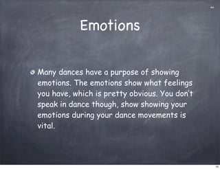 aa




           Emotions

Many dances have a purpose of showing
emotions. The emotions show what feelings
you have, which is pretty obvious. You don’t
speak in dance though, show showing your
emotions during your dance movements is
vital.




                                                    10
 