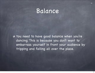 al




            Balance


You need to have good balance when you’re
dancing. This is because you don’t want to
embarrass yourself in front your audience by
tripping and falling all over the place.




                                                    11
 