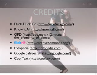 CREDITS
•   Duck Duck Go (http://duckduckgo.com/)
•   Know it All (http://knowitall.com/)
•   OPD (http://opd.mpls.k12.mn.us/
    the_elements_of_dance/)
•   ﬂickr® (http://creativecommons.org/)
•   Fotopedia (http://fotopedia.com/)
•   Google SafeSearch (http://google.com/)
•   Cool Text (http://cooltext.com)



                                             14
 