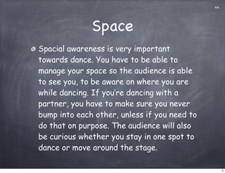 AA




              Space
Spacial awareness is very important
towards dance. You have to be able to
manage your space so the audience is able
to see you, to be aware on where you are
while dancing. If you’re dancing with a
partner, you have to make sure you never
bump into each other, unless if you need to
do that on purpose. The audience will also
be curious whether you stay in one spot to
dance or move around the stage.

                                                   4
 