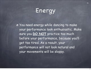 AL




          Energy

You need energy while dancing to make
your performance look enthusiastic. Make
sure you DO NOT practice too much
before your performance, because you’ll
get too tired. As a result, your
performance will not look natural and
your movements will be sloppy.




                                                5
 