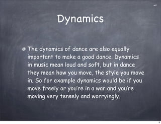 mC




          Dynamics

The dynamics of dance are also equally
important to make a good dance. Dynamics
in music mean loud and soft, but in dance
they mean how you move, the style you move
in. So for example dynamics would be if you
move freely or you’re in a war and you’re
moving very tensely and worryingly.



                                                   6
 
