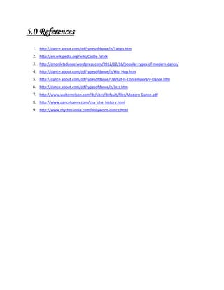 5.0 References
1. http://dance.about.com/od/typesofdance/p/Tango.htm
2. http://en.wikipedia.org/wiki/Castle_Walk
3. http://cmonletsdance.wordpress.com/2012/12/16/popular-types-of-modern-dance/
4. http://dance.about.com/od/typesofdance/p/Hip_Hop.htm
5. http://dance.about.com/od/typesofdance/f/What-Is-Contemporary-Dance.htm
6. http://dance.about.com/od/typesofdance/p/Jazz.htm
7. http://www.walternelson.com/dr/sites/default/files/Modern-Dance.pdf
8. http://www.dancelovers.com/cha_cha_history.html
9. http://www.rhythm-india.com/bollywood-dance.html

 