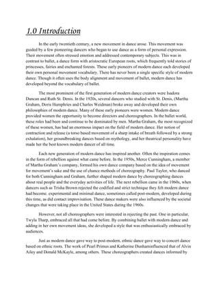 1.0 Introduction
In the early twentieth century, a new movement in dance arose. This movement was
guided by a few pioneering dancers who began to use dance as a form of personal expression.
Their movement often stressed emotion and addressed contemporary subjects. This was in
contrast to ballet, a dance form with aristocratic European roots, which frequently told stories of
princesses, fairies and enchanted forests. These early pioneers of modern dance each developed
their own personal movement vocabulary. There has never been a single specific style of modern
dance. Though it often uses the body alignment and movement of ballet, modern dance has
developed beyond the vocabulary of ballet.
The most prominent of the first generation of modern dance creators were Isadora
Duncan and Ruth St. Denis. In the 1920s, several dancers who studied with St. Denis, (Martha
Graham, Doris Humphries and Charles Weidman) broke away and developed their own
philosophies of modern dance. Many of these early pioneers were women. Modern dance
provided women the opportunity to become directors and choreographers. In the ballet world,
these roles had been and continue to be dominated by men. Martha Graham, the most recognized
of these women, has had an enormous impact on the field of modern dance. Her notion of
contraction and release (a torso based movement of a sharp intake of breath followed by a strong
exhalation), her groundbreaking dances based on mythology, and her theatrical personality have
made her the best known modern dancer of all time.
Each new generation of modern dance has inspired another. Often the inspiration comes
in the form of rebellion against what came before. In the 1950s, Merce Cunningham, a member
of Martha Graham’s company, formed his own dance company based on the idea of movement
for movement’s sake and the use of chance methods of choreography. Paul Taylor, who danced
for both Cunningham and Graham, further shaped modern dance by choreographing dances
about real people and the everyday activities of life. The next rebellion came in the 1960s, when
dancers such as Trisha Brown rejected the codified and strict technique they felt modern dance
had become. experimental and minimal dance, sometimes called post-modern, developed during
this time, as did contact improvisation. These dance makers were also influenced by the societal
changes that were taking place in the United States during the 1960s.
However, not all choreographers were interested in rejecting the past. One in particular,
Twyla Tharp, embraced all that had come before. By combining ballet with modern dance and
adding in her own movement ideas, she developed a style that was enthusiastically embraced by
audiences.
Just as modern dance gave way to post-modern, ethnic dance gave way to concert dance
based on ethnic roots. The work of Pearl Primus and Katherine Dunhaminfluenced that of Alvin
Ailey and Donald McKayle, among others. These choreographers created dances informed by

 