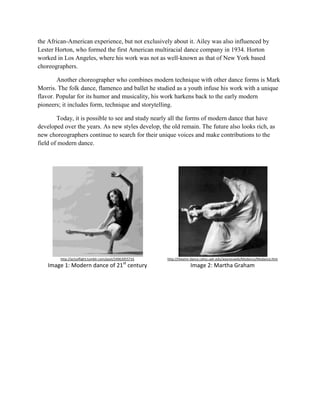 the African-American experience, but not exclusively about it. Ailey was also influenced by
Lester Horton, who formed the first American multiracial dance company in 1934. Horton
worked in Los Angeles, where his work was not as well-known as that of New York based
choreographers.
Another choreographer who combines modern technique with other dance forms is Mark
Morris. The folk dance, flamenco and ballet he studied as a youth infuse his work with a unique
flavor. Popular for its humor and musicality, his work harkens back to the early modern
pioneers; it includes form, technique and storytelling.
Today, it is possible to see and study nearly all the forms of modern dance that have
developed over the years. As new styles develop, the old remain. The future also looks rich, as
new choreographers continue to search for their unique voices and make contributions to the
field of modern dance.

http://actsoflight.tumblr.com/post/24963955716

http://theatre-dance.cahss.ualr.edu/waynesweb/Modance/Modance.htm

Image 1: Modern dance of 21st century

Image 2: Martha Graham

 