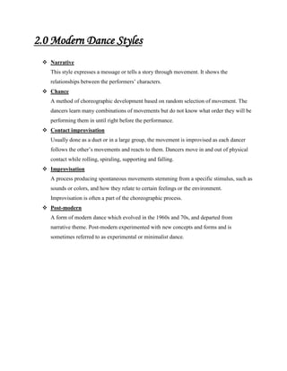 2.0 Modern Dance Styles
 Narrative
This style expresses a message or tells a story through movement. It shows the
relationships between the performers’ characters.
 Chance
A method of choreographic development based on random selection of movement. The
dancers learn many combinations of movements but do not know what order they will be
performing them in until right before the performance.
 Contact improvisation
Usually done as a duet or in a large group, the movement is improvised as each dancer
follows the other’s movements and reacts to them. Dancers move in and out of physical
contact while rolling, spiraling, supporting and falling.
 Improvisation
A process producing spontaneous movements stemming from a specific stimulus, such as
sounds or colors, and how they relate to certain feelings or the environment.
Improvisation is often a part of the choreographic process.
 Post-modern
A form of modern dance which evolved in the 1960s and 70s, and departed from
narrative theme. Post-modern experimented with new concepts and forms and is
sometimes referred to as experimental or minimalist dance.

 