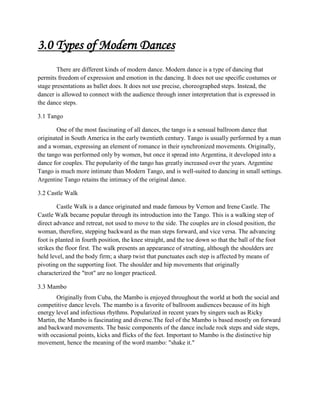 3.0 Types of Modern Dances
There are different kinds of modern dance. Modern dance is a type of dancing that
permits freedom of expression and emotion in the dancing. It does not use specific costumes or
stage presentations as ballet does. It does not use precise, choreographed steps. Instead, the
dancer is allowed to connect with the audience through inner interpretation that is expressed in
the dance steps.
3.1 Tango
One of the most fascinating of all dances, the tango is a sensual ballroom dance that
originated in South America in the early twentieth century. Tango is usually performed by a man
and a woman, expressing an element of romance in their synchronized movements. Originally,
the tango was performed only by women, but once it spread into Argentina, it developed into a
dance for couples. The popularity of the tango has greatly increased over the years. Argentine
Tango is much more intimate than Modern Tango, and is well-suited to dancing in small settings.
Argentine Tango retains the intimacy of the original dance.
3.2 Castle Walk
Castle Walk is a dance originated and made famous by Vernon and Irene Castle. The
Castle Walk became popular through its introduction into the Tango. This is a walking step of
direct advance and retreat, not used to move to the side. The couples are in closed position, the
woman, therefore, stepping backward as the man steps forward, and vice versa. The advancing
foot is planted in fourth position, the knee straight, and the toe down so that the ball of the foot
strikes the floor first. The walk presents an appearance of strutting, although the shoulders are
held level, and the body firm; a sharp twist that punctuates each step is affected by means of
pivoting on the supporting foot. The shoulder and hip movements that originally
characterized the "trot" are no longer practiced.
3.3 Mambo
Originally from Cuba, the Mambo is enjoyed throughout the world at both the social and
competitive dance levels. The mambo is a favorite of ballroom audiences because of its high
energy level and infectious rhythms. Popularized in recent years by singers such as Ricky
Martin, the Mambo is fascinating and diverse.The feel of the Mambo is based mostly on forward
and backward movements. The basic components of the dance include rock steps and side steps,
with occasional points, kicks and flicks of the feet. Important to Mambo is the distinctive hip
movement, hence the meaning of the word mambo: "shake it."

 