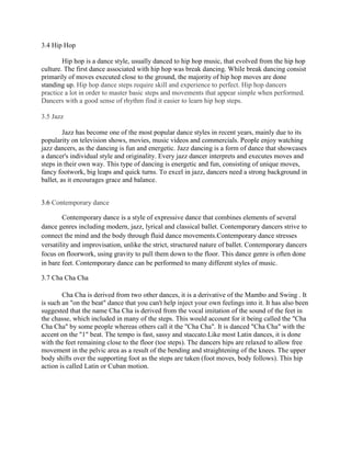 3.4 Hip Hop
Hip hop is a dance style, usually danced to hip hop music, that evolved from the hip hop
culture. The first dance associated with hip hop was break dancing. While break dancing consist
primarily of moves executed close to the ground, the majority of hip hop moves are done
standing up. Hip hop dance steps require skill and experience to perfect. Hip hop dancers
practice a lot in order to master basic steps and movements that appear simple when performed.
Dancers with a good sense of rhythm find it easier to learn hip hop steps.
3.5 Jazz
Jazz has become one of the most popular dance styles in recent years, mainly due to its
popularity on television shows, movies, music videos and commercials. People enjoy watching
jazz dancers, as the dancing is fun and energetic. Jazz dancing is a form of dance that showcases
a dancer's individual style and originality. Every jazz dancer interprets and executes moves and
steps in their own way. This type of dancing is energetic and fun, consisting of unique moves,
fancy footwork, big leaps and quick turns. To excel in jazz, dancers need a strong background in
ballet, as it encourages grace and balance.
3.6 Contemporary dance
Contemporary dance is a style of expressive dance that combines elements of several
dance genres including modern, jazz, lyrical and classical ballet. Contemporary dancers strive to
connect the mind and the body through fluid dance movements.Contemporary dance stresses
versatility and improvisation, unlike the strict, structured nature of ballet. Contemporary dancers
focus on floorwork, using gravity to pull them down to the floor. This dance genre is often done
in bare feet. Contemporary dance can be performed to many different styles of music.
3.7 Cha Cha Cha
Cha Cha is derived from two other dances, it is a derivative of the Mambo and Swing . It
is such an "on the beat" dance that you can't help inject your own feelings into it. It has also been
suggested that the name Cha Cha is derived from the vocal imitation of the sound of the feet in
the chasse, which included in many of the steps. This would account for it being called the "Cha
Cha Cha" by some people whereas others call it the "Cha Cha". It is danced "Cha Cha" with the
accent on the "1" beat. The tempo is fast, sassy and staccato.Like most Latin dances, it is done
with the feet remaining close to the floor (toe steps). The dancers hips are relaxed to allow free
movement in the pelvic area as a result of the bending and straightening of the knees. The upper
body shifts over the supporting foot as the steps are taken (foot moves, body follows). This hip
action is called Latin or Cuban motion.

 