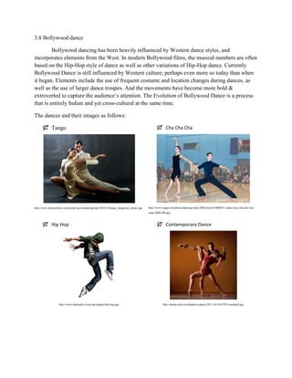 3.8 Bollywood dance
Bollywood dancing has been heavily influenced by Western dance styles, and
incorporates elements from the West. In modern Bollywood films, the musical numbers are often
based on the Hip-Hop style of dance as well as other variations of Hip-Hop dance. Currently
Bollywood Dance is still influenced by Western culture; perhaps even more so today than when
it began. Elements include the use of frequent costume and location changes during dances, as
well as the use of larger dance troupes. And the movements have become more bold &
extroverted to capture the audience’s attention. The Evolution of Bollywood Dance is a process
that is entirely Indian and yet cross-cultural at the same time.
The dances and their images as follows:
 Tango

http://www.paratyonline.com/jornal/wp-content/uploads/2010/10/tango_margarida_paraty.jpg

 Cha Cha Cha

http://www.reggie.net/photos/dancing/suda-2008-bristol/10006031-adam-lucy-cha-cha-chasuda-2008-600.jpg

 Hip Hop

http://www.danstudyo.com/eng/images/hip-hop.png

 Contemporary Dance

http://media.nola.com/tpphotos/photo/2011/10/10167076-standard.jpg

 