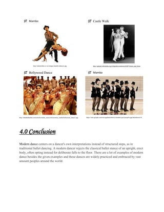  Mambo

http://talentonline.co.nz/images/mambo-dancers.jpg

 Bollywood Dance

http://chandrakantha.com/articles/indian_music/nritya/nritya_media/bollywood_dance2.jpg

 Castle Walk

http://upload.wikimedia.org/wikipedia/commons/d/d8/Vernon_and_Irene

 Mambo

https://sites.google.com/site/ugadancehistory/modern-jazz/jazzgirls.jpg?attredirects=0

4.0 Conclusion
Modern dance centers on a dancer's own interpretations instead of structured steps, as in
traditional ballet dancing. A modern dancer rejects the classical ballet stance of an upright, erect
body, often opting instead for deliberate falls to the floor. There are a lot of examples of modern
dance besides the given examples and these dances are widely practiced and embraced by vast
amount peoples around the world.

 