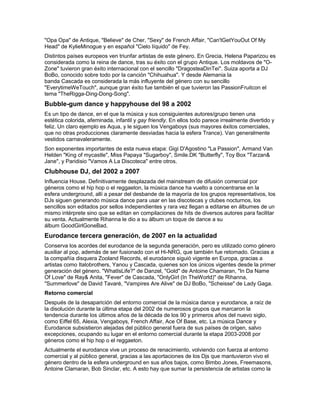 "Opa Opa" de Antique, "Believe" de Cher, "Sexy" de French Affair, "Can'tGetYouOut Of My
Head" de KylieMinogue y en español "Cielo líquido" de Fey.
Distintos países europeos ven triunfar artistas de este género. En Grecia, Helena Paparizou es
considerada como la reina de dance, tras su éxito con el grupo Antique. Los moldavos de "O-
Zone" tuvieron gran éxito internacional con el sencillo "DragosteaDinTei". Suiza aporta a DJ
BoBo, conocido sobre todo por la canción "Chihuahua". Y desde Alemania la
banda Cascada es considerada la más influyente del género con su sencillo
"EverytimeWeTouch", aunque gran éxito fue también el que tuvieron las PassionFruitcon el
tema "TheRigga-Ding-Dong-Song".
Bubble-gum dance y happyhouse del 98 a 2002
Es un tipo de dance, en el que la música y sus consiguientes autores/grupo tienen una
estética colorida, afeminada, infantil y gay friendly. En ellos todo parece irrealmente divertido y
feliz. Un claro ejemplo es Aqua, y le siguen los Vengaboys (sus mayores éxitos comerciales,
que no otras producciones claramente desviadas hacia la esfera Trance). Van generalmente
vestidos carnavaleramente.
Son exponentes importantes de esta nueva etapa: Gigi D'Agostino "La Passion", Armand Van
Helden "King of mycastle", Miss Papaya "Sugarboy", Smile.DK "Butterfly", Toy Box "Tarzan&
Jane", y Paridisio "Vamos A La Discoteca" entre otros.
Clubhouse DJ, del 2002 a 2007
Influencia House. Definitivamente desplazada del mainstream de difusión comercial por
géneros como el hip hop o el reggaeton, la música dance ha vuelto a concentrarse en la
esfera underground, allí a pesar del desbande de la mayoría de los grupos representativos, los
DJs siguen generando música dance para usar en las discotecas y clubes nocturnos, los
sencillos son editados por sellos independientes y rara vez llegan a editarse en álbumes de un
mismo intérprete sino que se editan en compilaciones de hits de diversos autores para facilitar
su venta. Actualmente Rihanna le dio a su álbum un toque de dance a su
álbum GoodGirlGoneBad.
Eurodance tercera generación, de 2007 en la actualidad
Conserva los acordes del eurodance de la segunda generación, pero es utilizado como género
auxiliar al pop, además de ser fusionado con el Hi-NRG, que también fue retomado. Gracias a
la compañía disquera Zooland Records, el eurodance siguió vigente en Europa, gracias a
artistas como Italobrothers, Yanou y Cascada, quienes son los únicos vigentes desde la primer
generación del género. "WhatIsLife?" de Danzel, "Gold" de Antoine Chamaran, "In Da Name
Of Love" de Ray& Anita, "Fever" de Cascada, "OnlyGirl (In TheWorld)" de Rihanna,
"Summerlove" de David Tavaré, "Vampires Are Alive" de DJ BoBo, "Scheisse" de Lady Gaga.
Retorno comercial
Después de la desaparición del entorno comercial de la música dance y eurodance, a raíz de
la disolución durante la última etapa del 2002 de numerosos grupos que marcaron la
tendencia durante los últimos años de la década de los 90 y primeros años del nuevo siglo,
como Eiffel 65, Alexia, Vengaboys, French Affair, Ace Of Base, etc. La música Dance y
Eurodance subsistieron alejadas del público general fuera de sus países de origen, salvo
excepciones, ocupando su lugar en el entorno comercial durante la etapa 2003-2008 por
géneros como el hip hop o el reggaeton.
Actualmente el eurodance vive un proceso de renacimiento, volviendo con fuerza al entorno
comercial y al público general, gracias a las aportaciones de los Djs que mantuvieron vivo el
género dentro de la esfera underground en sus años bajos, como Bimbo Jones, Freemasons,
Antoine Clamaran, Bob Sinclar, etc. A esto hay que sumar la persistencia de artistas como la
 