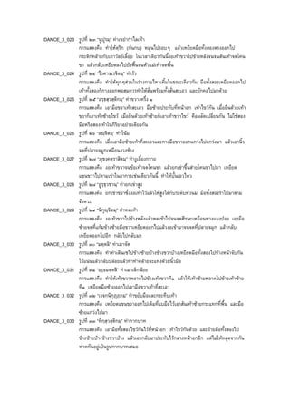 DANCE_3_023 รูปที่ ๒๓ “นูปุรมฺ” ทาเขยากําไลเทา
การแสดงคือ ทําใหตฺริก (กนกบ) หมุนไปรอบๆ แลวเหยียดมือทั้งสองตรงออกไป
กระติกคลายกับเถาวัลยเลื้อย ในเวลาเดียวกันนี้งอเทาขวาไปขางหลังจนจนสนเทาจดโคน
ขา แลวกลับเหยียดลงไปยังพื้นจนหัวแมเทาจดพื้น
DANCE_3_024 รูปที่ ๒๔ “ไวศาขเรจิตมฺ” ทารัว
การแสดงคือ ทําใหทุกๆสวนในรางกายไหวเทิ้มในขณะเดียวกัน มือทั้งสองเหยียดออกไป
เทาทั้งสองก็กางออกพอสมควรทําใหสั่นพรอมทั้งสั่นสะเอว และยักคอไปมาดวย
DANCE_3_025 รูปที่ ๒๕ “อรฺธสฺวสฺติกมฺ” ทาขวางครึ่ง ๑
การแสดงคือ เอามือขวาเทาสะเอว มือซายประทับที่หนาอก เทาไขวกัน เมื่อยืนดวยเทา
ขวาก็เอาเทาซายไขว เมื่อยืนดวยเทาซายก็เอาเทาขวาไขว คือผลัดเปลี่ยนกัน ไมใชสอง
มือหรือสองเทาในกิริยาอยางเดียวกัน
DANCE_3_026 รูปที่ ๒๖ “อฺจิตมฺ” ทาโนม
การแสดงคือ เมื่อเอามือซายเทาที่สะเอวและกางมือขวาออกแกวงไปแกวงมา แลวเอานิ้ว
จดที่ปลายจมูกเหมือนงวงชาง
DANCE_3_027 รูปที่ ๒๗ “ภุชงฺคตฺราสิตมฺ” ทางูเยื้องกราย
การแสดงคือ งอเทาขวาจนขอเทาจดโคนขา แลวยกเขาขึ้นสายโคนขาไปมา เหยียด
แขนขวาไปตามเขาในอาการเชนเดียวกันนี้ ทําใหบั้นเอวไหว
DANCE_3_028 รูปที่ ๒๘ “อูรฺธฺวชานฺ” ทายกเขาสูง
การแสดงคือ ยกเขาขวาซึ่งงอเทาไวแลวใหสูงไดกับระดับหัวนม มือทั้งสองรําไปมาตาม
จังหวะ
DANCE_3_029 รูปที่ ๒๙ “นิกุฺจิตมฺ” ทาหดเทา
การแสดงคือ งอเทาขวาไปขางหลังแลวหดเขาไปจนจดศีรษะเหมือนหางแมงปอง เอามือ
ซายจดที่แกมขางซายมือขวาเหยียดออกไปแลวงอเขามาจนจดที่ปลายจมูก แลวกลับ
เหยียดออกไปอีก กลับไปกลับมา
DANCE_3_030 รูปที่ ๓๐ “มตฺตลิ” ทาเมาจัด
การแสดงคือ ทําทาเดินเซไปขางซายบางขางขวาบางเหยียดมือทั้งสองไปขางหนาจับกัน
ไวแนนแลวกลับปลอยแลวทําทาคลายจะแทงดวยนิ้วมือ
DANCE_3_031 รูปที่ ๓๑ “อรฺธมตฺตลิ” ทาเมาเล็กนอย
การแสดงคือ ทําใหเทาขวาพลาดไปขางเทาขวาที๑ แลวใหเทาซายพลาดไปขางเทาซาย
ที๑ เหยียดมือซายออกไปเอามือขวาเทาที่สะเอว
DANCE_3_032 รูปที่ ๓๒ “เรจกนิกุฏฏกมฺ” ทาขยับมือและกระทืบเทา
การแสดงคือ เหยียดแขนขวาออกไปเต็มที่แบมือไวเอาสนเทาซายกระแทกที่พื้น และมือ
ซายแกวงไปมา
DANCE_3_033 รูปที่ ๓๓ “ทิกฺสฺวสฺติกมฺ” ทากากบาท
การแสดงคือ เอามือทั้งสองไขวกันไวที่หนาอก เทาไขวกันดวย และยายมือทั้งสองไป
ขางซายบางขางขวาบาง แลวเอากลับมาประทับไวกลางหนาอกอีก แตไมใหหลุดจากกัน
พาดกันอยูเปนรูปกากบาทเสมอ
 